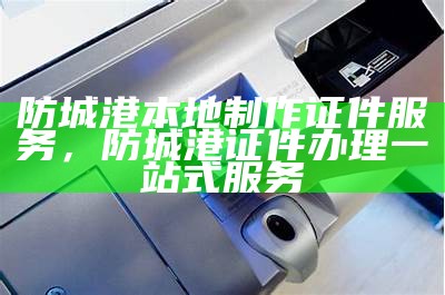 防城港本地制作证件服务，防城港证件办理一站式服务